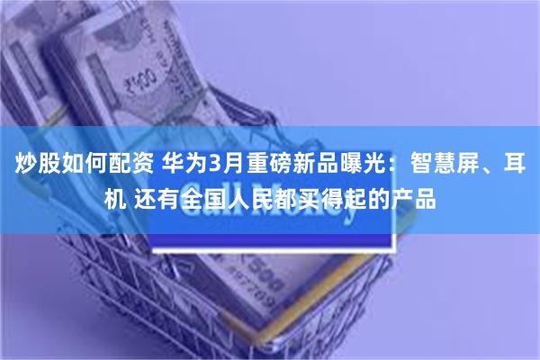 炒股如何配资 华为3月重磅新品曝光：智慧屏、耳机 还有全国人民都买得起的产品