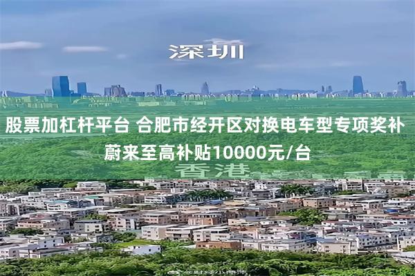 股票加杠杆平台 合肥市经开区对换电车型专项奖补 蔚来至高补贴10000元/台