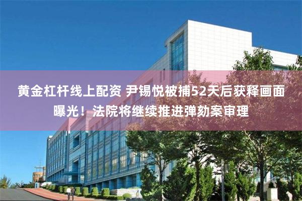 黄金杠杆线上配资 尹锡悦被捕52天后获释画面曝光！法院将继续推进弹劾案审理
