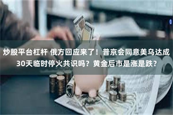 炒股平台杠杆 俄方回应来了！普京会同意美乌达成30天临时停火共识吗？黄金后市是涨是跌？