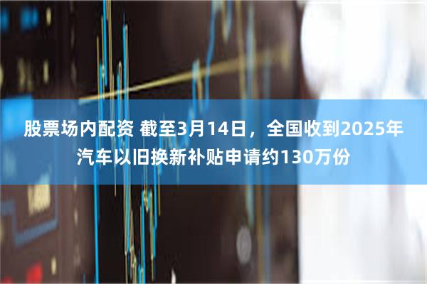 股票场内配资 截至3月14日，全国收到2025年汽车以旧换新补贴申请约130万份