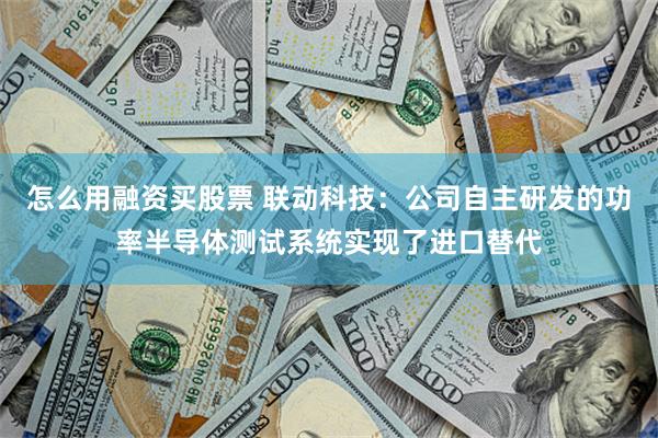 怎么用融资买股票 联动科技：公司自主研发的功率半导体测试系统实现了进口替代