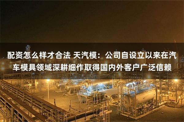 配资怎么样才合法 天汽模：公司自设立以来在汽车模具领域深耕细作取得国内外客户广泛信赖