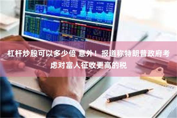 杠杆炒股可以多少倍 意外！报道称特朗普政府考虑对富人征收更高的税