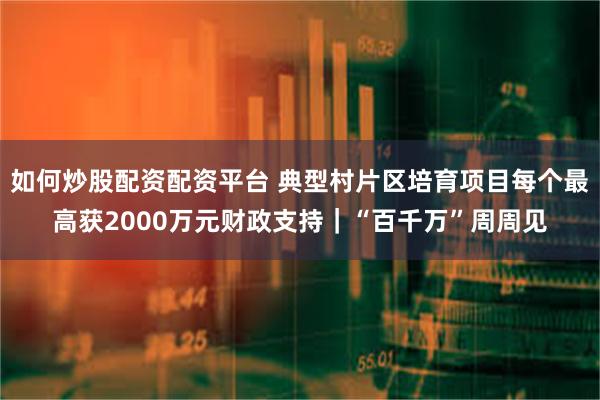 如何炒股配资配资平台 典型村片区培育项目每个最高获2000万元财政支持｜“百千万”周周见