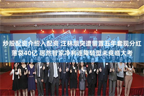 炒股配资介绍入配资 汪林朋突遭留置五年套现分红落袋40亿 居然智家净利连降转型未竟临大考