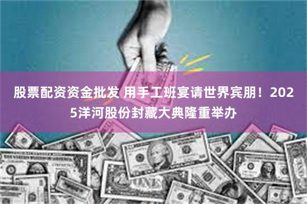 股票配资资金批发 用手工班宴请世界宾朋！2025洋河股份封藏大典隆重举办