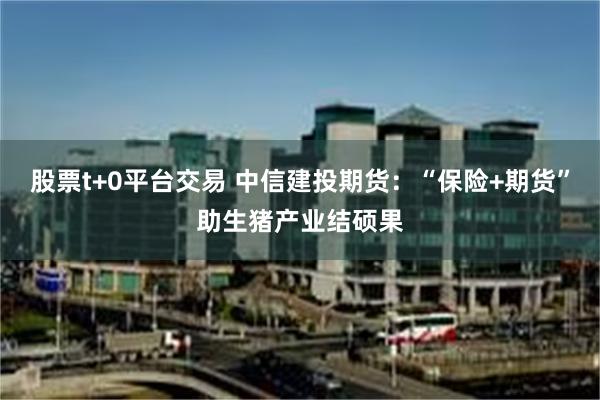 股票t+0平台交易 中信建投期货：“保险+期货”助生猪产业结硕果