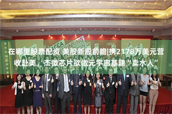 在哪里股票配资 美股新股前瞻|携2178万美元营收赴美，杰微芯片欲做元宇宙基建“卖水人”