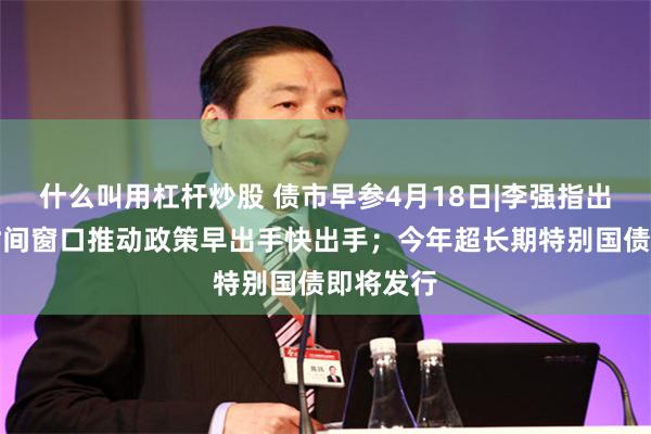 什么叫用杠杆炒股 债市早参4月18日|李强指出在关键时间窗口推动政策早出手快出手；今年超长期特别国债即将发行