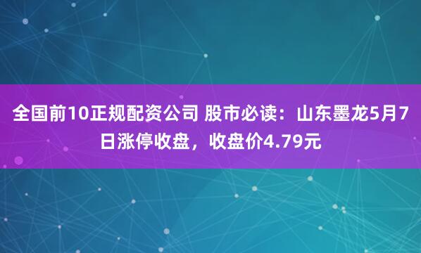 全国前10正规配资公司 股市必读：山东墨龙5月7日涨停收盘，收盘价4.79元