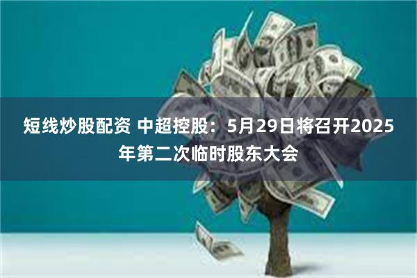 短线炒股配资 中超控股：5月29日将召开2025年第二次临时股东大会