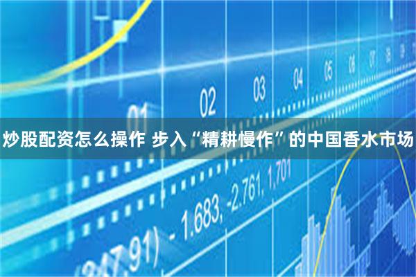 炒股配资怎么操作 步入“精耕慢作”的中国香水市场