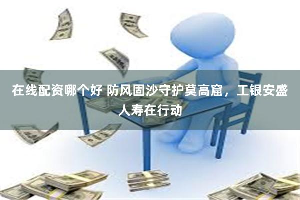 在线配资哪个好 防风固沙守护莫高窟，工银安盛人寿在行动