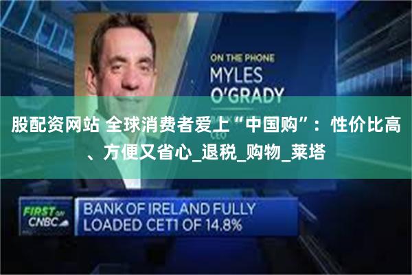 股配资网站 全球消费者爱上“中国购”：性价比高、方便又省心_退税_购物_莱塔