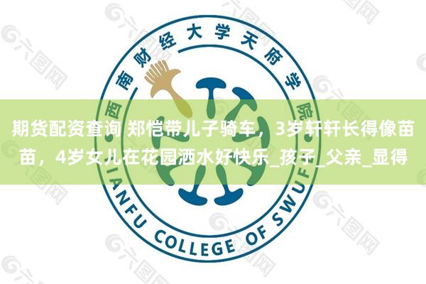 期货配资查询 郑恺带儿子骑车，3岁轩轩长得像苗苗，4岁女儿在花园洒水好快乐_孩子_父亲_显得