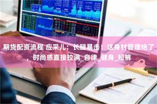 期货配资流程 应采儿：长腿暴击！这身材管理绝了，时尚感直接拉满_自律_健身_短裤