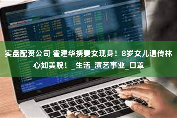 实盘配资公司 霍建华携妻女现身！8岁女儿遗传林心如美貌！_生活_演艺事业_口罩