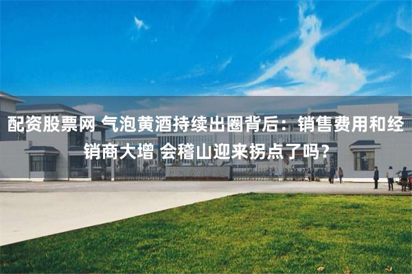 配资股票网 气泡黄酒持续出圈背后：销售费用和经销商大增 会稽山迎来拐点了吗？