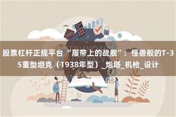 股票杠杆正规平台 “履带上的战舰”：怪兽般的T-35重型坦克（1938年型）_炮塔_机枪_设计