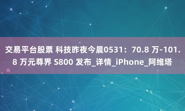 交易平台股票 科技昨夜今晨0531：70.8 万-101.8 万元尊界 S800 发布_详情_iPhone_阿维塔