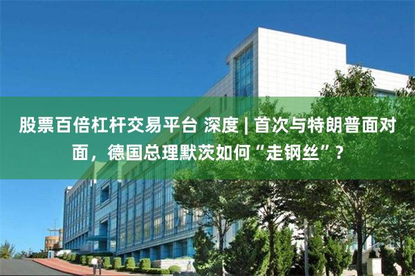 股票百倍杠杆交易平台 深度 | 首次与特朗普面对面，德国总理默茨如何“走钢丝”？