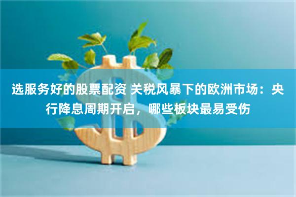 选服务好的股票配资 关税风暴下的欧洲市场：央行降息周期开启，哪些板块最易受伤