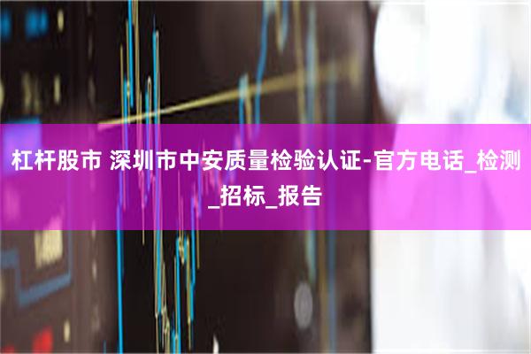 杠杆股市 深圳市中安质量检验认证-官方电话_检测_招标_报告