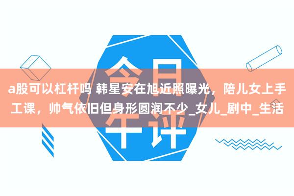 a股可以杠杆吗 韩星安在旭近照曝光，陪儿女上手工课，帅气依旧但身形圆润不少_女儿_剧中_生活