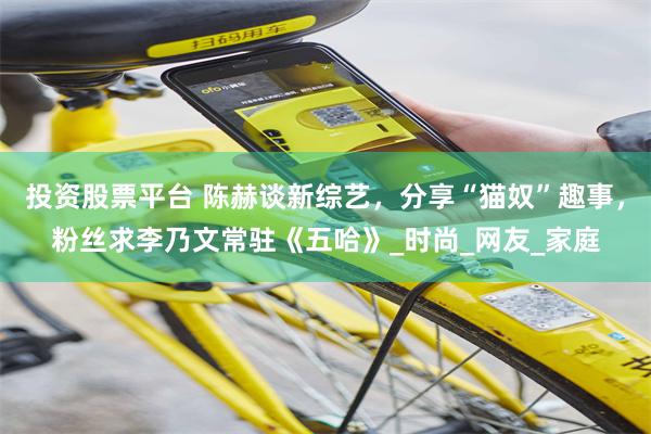 投资股票平台 陈赫谈新综艺，分享“猫奴”趣事，粉丝求李乃文常驻《五哈》_时尚_网友_家庭