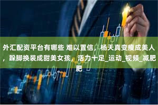外汇配资平台有哪些 难以置信，杨天真变瘦成美人，跺脚换装成甜美女孩，活力十足_运动_视频_减肥