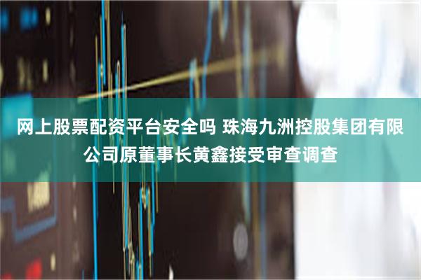 网上股票配资平台安全吗 珠海九洲控股集团有限公司原董事长黄鑫接受审查调查