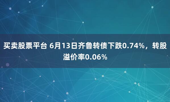 买卖股票平台 6月13日齐鲁转债下跌0.74%，转股溢价率0.06%