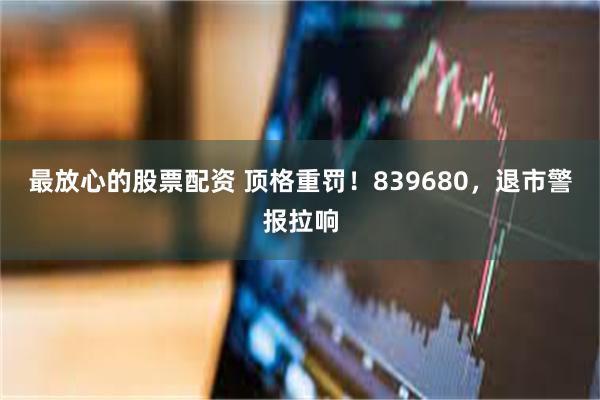 最放心的股票配资 顶格重罚！839680，退市警报拉响