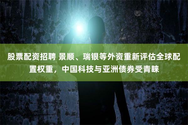 股票配资招聘 景顺、瑞银等外资重新评估全球配置权重，中国科技与亚洲债券受青睐
