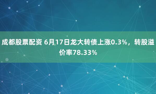 成都股票配资 6月17日龙大转债上涨0.3%，转股溢价率78.33%