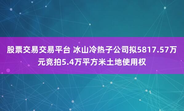 股票交易交易平台 冰山冷热子公司拟5817.57万元竞拍5.4万平方米土地使用权
