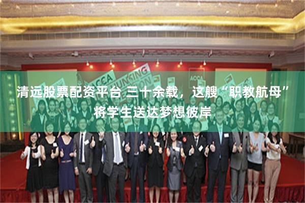 清远股票配资平台 三十余载，这艘“职教航母”将学生送达梦想彼岸