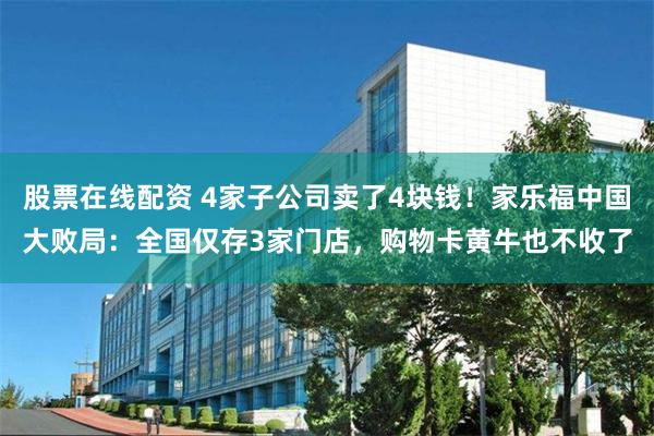 股票在线配资 4家子公司卖了4块钱！家乐福中国大败局：全国仅存3家门店，购物卡黄牛也不收了