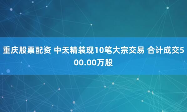 重庆股票配资 中天精装现10笔大宗交易 合计成交500.00万股