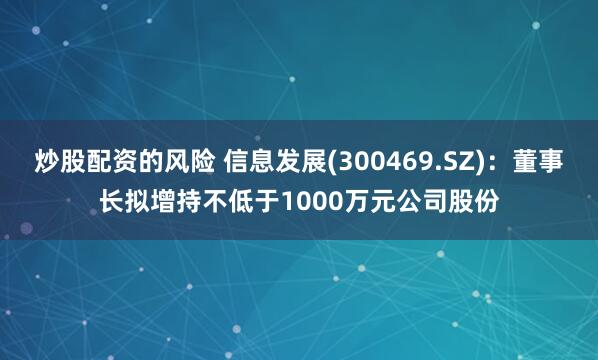 炒股配资的风险 信息发展(300469.SZ)：董事长拟增持不低于1000万元公司股份
