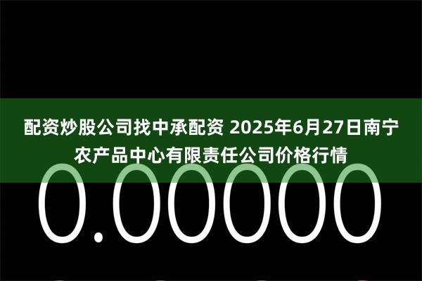 配资炒股公司找中承配资 2025年6月27日南宁农产品中心有限责任公司价格行情