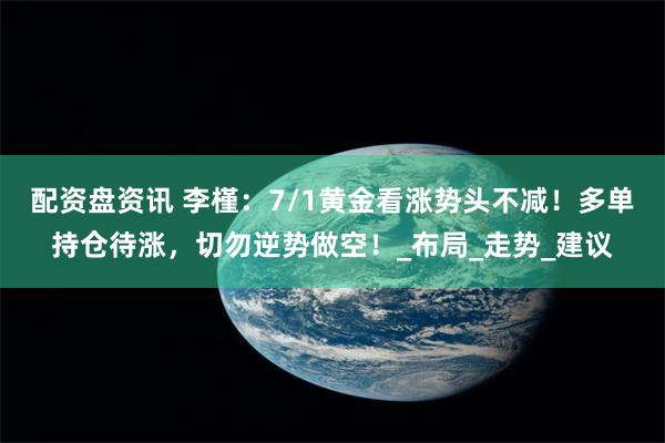 配资盘资讯 李槿：7/1黄金看涨势头不减！多单持仓待涨，切勿逆势做空！_布局_走势_建议