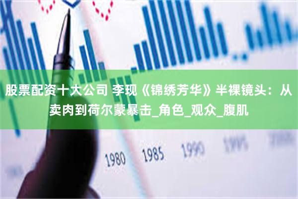 股票配资十大公司 李现《锦绣芳华》半裸镜头：从卖肉到荷尔蒙暴击_角色_观众_腹肌