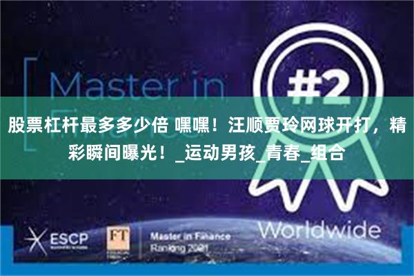 股票杠杆最多多少倍 嘿嘿！汪顺贾玲网球开打，精彩瞬间曝光！_运动男孩_青春_组合