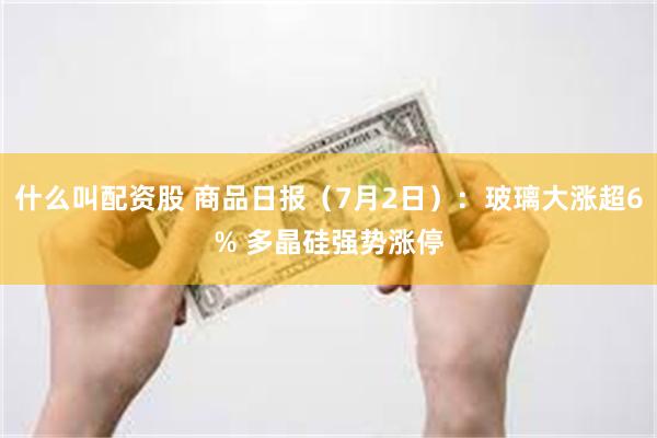 什么叫配资股 商品日报（7月2日）：玻璃大涨超6% 多晶硅强势涨停
